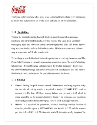 The Coca-Cola Company takes great pride in the fact that we take every precaution
to ensure that our products are world-class and safe for all our consumers.
1.10 Pesticides:
Testing for pesticides in finished soft drinks is complex and often produces
unreliable and unrepeatable results. For this reason, The Coca-Cola Company
thoroughly treats and tests each of the separate ingredients of its soft drinks before
they are combined to make a finished soft drink. This is an accurate and reliable
way to ensure our soft drinks remain safe.
Technology to test finished soft drinks for pesticides is evolving, however, and The
Coca-Cola Company is currently sponsoring research at one of the world’s leading
laboratories – Central Science Laboratories in the United Kingdom – to develop
the appropriate technology and robust protocols with the objective that will enable
finished soft drinks to be tested for pesticide content in the future.
1.11 Utility:
i. Power: During the peak season around 35,000 crates are being required daily
for this the electricity which is required is (units) 1238440 KWH and in
amount it is Rs. Lac. 57.28 per annum Where rate per unit is 4.63 which is
made available by the nearest electricity board. The company also maintains
sufficient generators for uninterrupted flow of work during power cuts.
ii. Diesel: It is required for generators, Material handling vehicles the unit of
diesel required in a year is 1132960 KWH and kwh/ltr is 3.23 and the amount
per litre is Rs. /KWH is 8.75 it is made available from the nearby depots of the
 