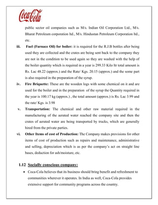 public sector oil companies such as M/s. Indian Oil Corporation Ltd., M/s.
Bharat Petroleum corporation ltd., M/s. Hindustan Petroleum Corporation ltd.,
etc.
iii. Fuel (Furnace Oil) for boiler: it is required for the R.J.B bottles after being
used they are collected and the crates are being sent back to the company they
are not in the condition to be used again so they are washed with the help of
the boiler quantity which is required in a year is 299.33 Kilo ltr total amount is
Rs. Lac 48.22 (approx.) and the Rate/ Kgs. 20.15 (approx.) and the some part
is also required in the preparation of the syrup.
iv. Fire Briquette: These are the wooden logs with some chemical on it and are
used for the boiler and in the preparation of the syrup the Quantity required in
the year is 100.17 kg (approx.) , the total amount (approx.) is Rs. Lac 3.99 and
the rate/ Kgs. is 3.98
v. Transportation: The chemical and other raw material required in the
manufacturing of the aerated water reached the company site and then the
crates of aerated water are being transported by trucks, which are generally
hired from the private parties.
vi. Other Items of cost of Production: The Company makes provisions for other
items of cost of production such as repairs and maintenance, administrative
and selling, depreciation which is as per the company’s act on straight line
bases, deduction for ash/moisture, etc.
1.12 Socially conscious company:
 Coca-Cola believes that its business should bring benefit and refreshment to
communities wherever it operates. In India as well, Coca-Cola provides
extensive support for community programs across the country.
 
