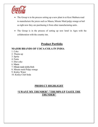  The Group is in the process setting up a new plant in at Kosi Mathura road
to manufacture the juices such as Maaza, Minute Maid pulpy orange at bail
as right now they are purchasing it from other manufacturing units .
 The Group is in the process of setting up new hotel in Agra with the
collaboration with the country inn.
Product Portfolio
MAJOR BRANDS OF COCA-COLA IN INDIA
1. Coke
2. Thums-up
3. Sprite
4. Fanta
5. Diet coke
6. Maaza
7. Minutemadenimbu fresh
8. Minute maid Pulpy orange
9. Kinley Water
10. Kinley Club Soda
PRODUCT HIGHLIGHT
“I WANT MY THUNDER" "THUMPS UP TASTE THE
THUNDER"
 