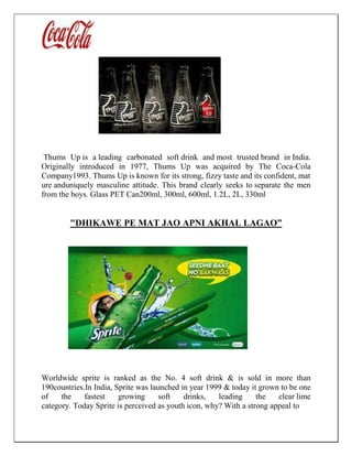 Thums Up is a leading carbonated soft drink and most trusted brand in India.
Originally introduced in 1977, Thums Up was acquired by The Coca-Cola
Company1993. Thums Up is known for its strong, fizzy taste and its confident, mat
ure anduniquely masculine attitude. This brand clearly seeks to separate the men
from the boys. Glass PET Can200ml, 300ml, 600ml, 1.2L, 2L, 330ml
"DHIKAWE PE MAT JAO APNI AKHAL LAGAO”
Worldwide sprite is ranked as the No. 4 soft drink & is sold in more than
190countries.In India, Sprite was launched in year 1999 & today it grown to be one
of the fastest growing soft drinks, leading the clear lime
category. Today Sprite is perceived as youth icon, why? With a strong appeal to
 
