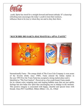 youth, Sprite has stood for a straight forward and honest attitude. It‟s clearcrisp
refreshing taste encourages the today’s youth to trust their instincts,
influence them to be true to whom they are and to obey their thirst.
“KUCH BH1 HO SAKTA HAI MASTI KA APNA TASTE”
Internationally Fanta - The orange drink of The Coca-Cola Company is seen asone
of the favorite drinks since 1940's. Fanta entered the Indian market in
the year 1993.Over the Years Fanta has occupied a strong market place and is
Identified as "The Fun Catalyst”. Perceived as a fun youth brand, Fanta stands
for its vibrant color; tempting taste and tingling bubbles taste that not just uplifts
feelings but also helps free spirit thus encouraging one to indulge in the moment.
This positive imagery is associated with happy, cheerful and special times with
friends. Glass PET Can200ml, 300ml, 600ml, 1.2L, 2L, 330ml
 