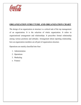 ORGANIZATION STRUCTURE AND ORGANIZATION CHART
The design of an organization at structure is a critical task of the top management
of an organization. It is the selection of whole organization. It refers to
organizational arrangement and relationships. It prescribes formal relationship
among various positions and attitudes. Arrangement about reporting relationship,
how an organization members are all part of organization structure.
Operations are mainly classified into four:
1. Administration
2. Operations
3. Marketing
4. Finance
 