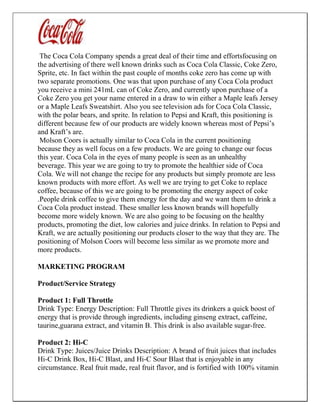 The Coca Cola Company spends a great deal of their time and effortsfocusing on
the advertising of there well known drinks such as Coca Cola Classic, Coke Zero,
Sprite, etc. In fact within the past couple of months coke zero has come up with
two separate promotions. One was that upon purchase of any Coca Cola product
you receive a mini 241mL can of Coke Zero, and currently upon purchase of a
Coke Zero you get your name entered in a draw to win either a Maple leafs Jersey
or a Maple Leafs Sweatshirt. Also you see television ads for Coca Cola Classic,
with the polar bears, and sprite. In relation to Pepsi and Kraft, this positioning is
different because few of our products are widely known whereas most of Pepsi’s
and Kraft’s are.
Molson Coors is actually similar to Coca Cola in the current positioning
because they as well focus on a few products. We are going to change our focus
this year. Coca Cola in the eyes of many people is seen as an unhealthy
beverage. This year we are going to try to promote the healthier side of Coca
Cola. We will not change the recipe for any products but simply promote are less
known products with more effort. As well we are trying to get Coke to replace
coffee, because of this we are going to be promoting the energy aspect of coke
.People drink coffee to give them energy for the day and we want them to drink a
Coca Cola product instead. These smaller less known brands will hopefully
become more widely known. We are also going to be focusing on the healthy
products, promoting the diet, low calories and juice drinks. In relation to Pepsi and
Kraft, we are actually positioning our products closer to the way that they are. The
positioning of Molson Coors will become less similar as we promote more and
more products.
MARKETING PROGRAM
Product/Service Strategy
Product 1: Full Throttle
Drink Type: Energy Description: Full Throttle gives its drinkers a quick boost of
energy that is provide through ingredients, including ginseng extract, caffeine,
taurine,guarana extract, and vitamin B. This drink is also available sugar-free.
Product 2: Hi-C
Drink Type: Juices/Juice Drinks Description: A brand of fruit juices that includes
Hi-C Drink Box, Hi-C Blast, and Hi-C Sour Blast that is enjoyable in any
circumstance. Real fruit made, real fruit flavor, and is fortified with 100% vitamin
 