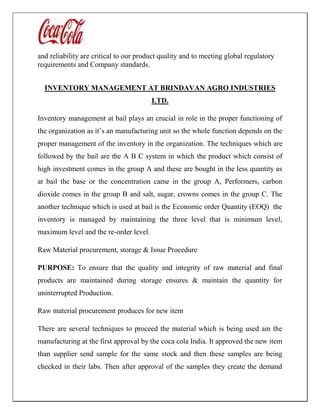 and reliability are critical to our product quality and to meeting global regulatory
requirements and Company standards.
INVENTORY MANAGEMENT AT BRINDAVAN AGRO INDUSTRIES
LTD.
Inventory management at bail plays an crucial in role in the proper functioning of
the organization as it’s an manufacturing unit so the whole function depends on the
proper management of the inventory in the organization. The techniques which are
followed by the bail are the A B C system in which the product which consist of
high investment comes in the group A and these are bought in the less quantity as
at bail the base or the concentration came in the group A, Performers, carbon
dioxide comes in the group B and salt, sugar, crowns comes in the group C. The
another technique which is used at bail is the Economic order Quantity (EOQ) the
inventory is managed by maintaining the three level that is minimum level,
maximum level and the re-order level.
Raw Material procurement, storage & Issue Procedure
PURPOSE: To ensure that the quality and integrity of raw material and final
products are maintained during storage ensures & maintain the quantity for
uninterrupted Production.
Raw material procurement produces for new item
There are several techniques to proceed the material which is being used ain the
manufacturing at the first approval by the coca cola India. It approved the new item
than supplier send sample for the same stock and then these samples are being
checked in their labs. Then after approval of the samples they create the demand
 