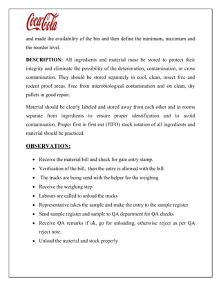 and made the availability of the bin and then define the minimum, maximum and
the reorder level.
DESCRIPTION: All ingredients and material must be stored to protect their
integrity and eliminate the possibility of the deterioration, contamination, or cross
contamination. They should be stored separately in cool, clean, insect free and
rodent proof areas. Free from microbiological contamination and on clean, dry
pallets in good repair.
Material should be clearly labeled and stored away from each other and in rooms
separate from ingredients to ensure proper identification and to avoid
contamination. Proper first in first out (FIFO) stock rotation of all ingredients and
material should be practiced.
OBSERVATION:
 Receive the material bill and check for gate entry stamp.
 Verification of the bill, then the entry is allowed with the bill
 The trucks are being send with the helper for the weighing
 Receive the weighing step
 Labours are called to unload the trucks
 Representative takes the sample and make the entry to the sample register
 Send sample register and sample to QA department for QA checks
 Receive QA remarks if ok, go for unloading, otherwise reject as per QA
reject note.
 Unload the material and stock properly
 