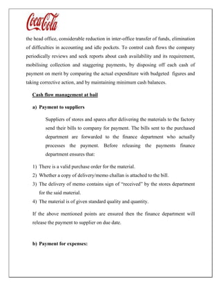 the head office, considerable reduction in inter-office transfer of funds, elimination
of difficulties in accounting and idle pockets. To control cash flows the company
periodically reviews and seek reports about cash availability and its requirement,
mobilising collection and staggering payments, by disposing off each cash of
payment on merit by comparing the actual expenditure with budgeted figures and
taking corrective action, and by maintaining minimum cash balances.
Cash flow management at bail
a) Payment to suppliers
Suppliers of stores and spares after delivering the materials to the factory
send their bills to company for payment. The bills sent to the purchased
department are forwarded to the finance department who actually
processes the payment. Before releasing the payments finance
department ensures that:
1) There is a valid purchase order for the material.
2) Whether a copy of delivery/memo challan is attached to the bill.
3) The delivery of memo contains sign of “received” by the stores department
for the said material.
4) The material is of given standard quality and quantity.
If the above mentioned points are ensured then the finance department will
release the payment to supplier on due date.
b) Payment for expenses:
 