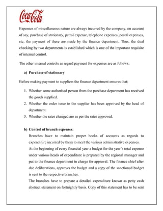 Expenses of miscellaneous nature are always incurred by the company, on account
of say, purchase of stationary, petrol expense, telephone expenses, postal expenses,
etc. the payment of these are made by the finance department. Thus, the dual
checking by two departments is established which is one of the important requisite
of internal control.
The other internal controls as regard payment for expenses are as follows:
a) Purchase of stationary
Before making payment to suppliers the finance department ensures that:
1. Whether some authorised person from the purchase department has received
the goods supplied.
2. Whether the order issue to the supplier has been approved by the head of
department.
3. Whether the rates changed are as per the rates approved.
b) Control of branch expenses:
Branches have to maintain proper books of accounts as regards to
expenditure incurred by them to meet the various administrative expenses.
At the beginning of every financial year a budget for the year’s total expense
under various heads of expenditure is prepared by the regional manager and
put to the finance department in charge for approval. The finance chief after
due deliberations, approves the budget and a copy of the sanctioned budget
is sent to the respective branches.
The branches have to prepare a detailed expenditure known as petty cash
abstract statement on fortnightly basis. Copy of this statement has to be sent
 