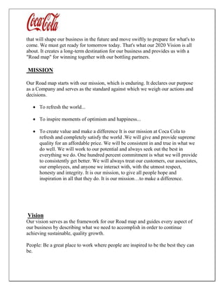 that will shape our business in the future and move swiftly to prepare for what's to
come. We must get ready for tomorrow today. That's what our 2020 Vision is all
about. It creates a long-term destination for our business and provides us with a
"Road map" for winning together with our bottling partners.
MISSION
Our Road map starts with our mission, which is enduring. It declares our purpose
as a Company and serves as the standard against which we weigh our actions and
decisions.
 To refresh the world...
 To inspire moments of optimism and happiness...
 To create value and make a difference It is our mission at Coca Cola to
refresh and completely satisfy the world .We will give and provide supreme
quality for an affordable price. We will be consistent in and true in what we
do well. We will work to our potential and always seek out the best in
everything we do. One hundred percent commitment is what we will provide
to consistently get better. We will always treat our customers, our associates,
our employees, and anyone we interact with, with the utmost respect,
honesty and integrity. It is our mission, to give all people hope and
inspiration in all that they do. It is our mission…to make a difference.
Vision
Our vision serves as the framework for our Road map and guides every aspect of
our business by describing what we need to accomplish in order to continue
achieving sustainable, quality growth.
People: Be a great place to work where people are inspired to be the best they can
be.
 