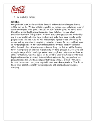  Be insatiably curious
GOALS-
Our goals at Coca Cola involve both financial and non financial targets that we
will be striving for. We know that it is vital to list out our goals and planed route of
action to complete these goals. First off, the non-financial goals, we aim to make
Coca Cola appear healthier and lower risk. Coca Cola has received a bad
reputation that is not fully justified. We have many other products that are healthy
and it is our goal to advertise these products and make them more popular so the
people can be satisfied. Also we will be looking to replace coffee. Obviously we
are not looking to replace it completely but rather promote the energy side of some
of our beverages and let it be known that some our products can have the same
effect that coffee has. Advertising more is something else that we will be looking
to do. Many people are unaware of everything we have going on at Coca Cola and
we aspire to spread the knowledge so that more people can enjoy what we have to
offer. Furthermore, we set as a goal for the world to know why Coke is better than
Pepsi and thus strive to put this in the minds of society so they can purchase our
product more often. One financial goal that we are setting is at least 100% sales
increase over the next two years targeted for our lesser know products. This fits in
to our other goal of constantly increasing profit and financially growing as a
company
 