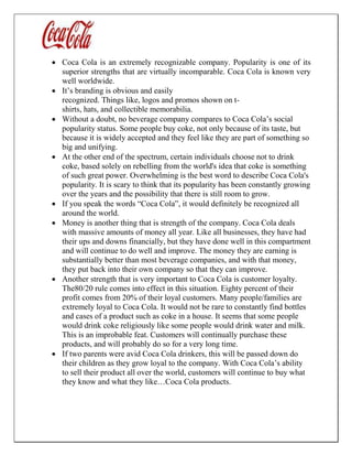  Coca Cola is an extremely recognizable company. Popularity is one of its
superior strengths that are virtually incomparable. Coca Cola is known very
well worldwide.
 It’s branding is obvious and easily
recognized. Things like, logos and promos shown on t-
shirts, hats, and collectible memorabilia.
 Without a doubt, no beverage company compares to Coca Cola’s social
popularity status. Some people buy coke, not only because of its taste, but
because it is widely accepted and they feel like they are part of something so
big and unifying.
 At the other end of the spectrum, certain individuals choose not to drink
coke, based solely on rebelling from the world's idea that coke is something
of such great power. Overwhelming is the best word to describe Coca Cola's
popularity. It is scary to think that its popularity has been constantly growing
over the years and the possibility that there is still room to grow.
 If you speak the words “Coca Cola”, it would definitely be recognized all
around the world.
 Money is another thing that is strength of the company. Coca Cola deals
with massive amounts of money all year. Like all businesses, they have had
their ups and downs financially, but they have done well in this compartment
and will continue to do well and improve. The money they are earning is
substantially better than most beverage companies, and with that money,
they put back into their own company so that they can improve.
 Another strength that is very important to Coca Cola is customer loyalty.
The80/20 rule comes into effect in this situation. Eighty percent of their
profit comes from 20% of their loyal customers. Many people/families are
extremely loyal to Coca Cola. It would not be rare to constantly find bottles
and cases of a product such as coke in a house. It seems that some people
would drink coke religiously like some people would drink water and milk.
This is an improbable feat. Customers will continually purchase these
products, and will probably do so for a very long time.
 If two parents were avid Coca Cola drinkers, this will be passed down do
their children as they grow loyal to the company. With Coca Cola’s ability
to sell their product all over the world, customers will continue to buy what
they know and what they like…Coca Cola products.
 