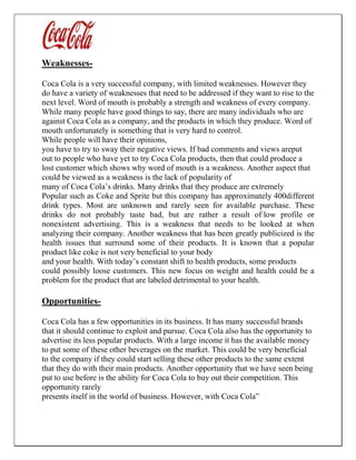 Weaknesses-
Coca Cola is a very successful company, with limited weaknesses. However they
do have a variety of weaknesses that need to be addressed if they want to rise to the
next level. Word of mouth is probably a strength and weakness of every company.
While many people have good things to say, there are many individuals who are
against Coca Cola as a company, and the products in which they produce. Word of
mouth unfortunately is something that is very hard to control.
While people will have their opinions,
you have to try to sway their negative views. If bad comments and views areput
out to people who have yet to try Coca Cola products, then that could produce a
lost customer which shows why word of mouth is a weakness. Another aspect that
could be viewed as a weakness is the lack of popularity of
many of Coca Cola’s drinks. Many drinks that they produce are extremely
Popular such as Coke and Sprite but this company has approximately 400different
drink types. Most are unknown and rarely seen for available purchase. These
drinks do not probably taste bad, but are rather a result of low profile or
nonexistent advertising. This is a weakness that needs to be looked at when
analyzing their company. Another weakness that has been greatly publicized is the
health issues that surround some of their products. It is known that a popular
product like coke is not very beneficial to your body
and your health. With today’s constant shift to health products, some products
could possibly loose customers. This new focus on weight and health could be a
problem for the product that are labeled detrimental to your health.
Opportunities-
Coca Cola has a few opportunities in its business. It has many successful brands
that it should continue to exploit and pursue. Coca Cola also has the opportunity to
advertise its less popular products. With a large income it has the available money
to put some of these other beverages on the market. This could be very beneficial
to the company if they could start selling these other products to the same extent
that they do with their main products. Another opportunity that we have seen being
put to use before is the ability for Coca Cola to buy out their competition. This
opportunity rarely
presents itself in the world of business. However, with Coca Cola‟
 