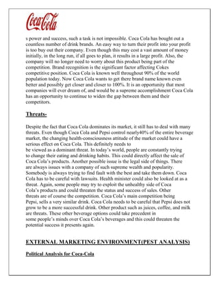 s power and success, such a task is not impossible. Coca Cola has bought out a
countless number of drink brands. An easy way to turn their profit into your profit
is too buy out their company. Even though this may cost a vast amount of money
initially, in the long run, if all goes to plan, it results in a large profit. Also, the
company will no longer need to worry about this product being part of the
competition. Brand recognition is the significant factor affecting Cokes
competitive position. Coca Cola is known well throughout 90% of the world
population today. Now Coca Cola wants to get there brand name known even
better and possibly get closer and closer to 100%. It is an opportunity that most
companies will ever dream of, and would be a supreme accomplishment Coca Cola
has an opportunity to continue to widen the gap between them and their
competitors.
Threats-
Despite the fact that Coca Cola dominates its market, it still has to deal with many
threats. Even though Coca Cola and Pepsi control nearly40% of the entire beverage
market, the changing health-consciousness attitude of the market could have a
serious effect on Coca Cola. This definitely needs to
be viewed as a dominant threat. In today’s world, people are constantly trying
to change their eating and drinking habits. This could directly affect the sale of
Coca Cola’s products. Another possible issue is the legal side of things. There
are always issues with a company of such supreme wealth and popularity.
Somebody is always trying to find fault with the best and take them down. Coca
Cola has to be careful with lawsuits. Health minister could also be looked at as a
threat. Again, some people may try to exploit the unhealthy side of Coca
Cola’s products and could threaten the status and success of sales. Other
threats are of course the competition. Coca Cola’s main competition being
Pepsi, sells a very similar drink. Coca Cola needs to be careful that Pepsi does not
grow to be a more successful drink. Other product such as juices, coffee, and milk
are threats. These other beverage options could take precedent in
some people’s minds over Coca Cola’s beverages and this could threaten the
potential success it presents again.
EXTERNAL MARKETING ENVIRONMENT(PEST ANALYSIS)
Political Analysis for Coca-Cola
 