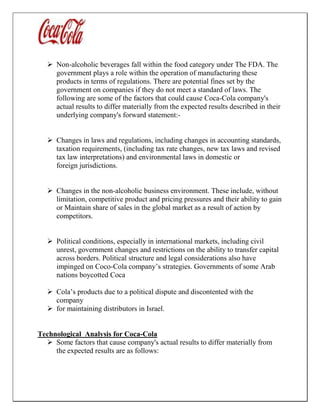  Non-alcoholic beverages fall within the food category under The FDA. The
government plays a role within the operation of manufacturing these
products in terms of regulations. There are potential fines set by the
government on companies if they do not meet a standard of laws. The
following are some of the factors that could cause Coca-Cola company's
actual results to differ materially from the expected results described in their
underlying company's forward statement:-
 Changes in laws and regulations, including changes in accounting standards,
taxation requirements, (including tax rate changes, new tax laws and revised
tax law interpretations) and environmental laws in domestic or
foreign jurisdictions.
 Changes in the non-alcoholic business environment. These include, without
limitation, competitive product and pricing pressures and their ability to gain
or Maintain share of sales in the global market as a result of action by
competitors.
 Political conditions, especially in international markets, including civil
unrest, government changes and restrictions on the ability to transfer capital
across borders. Political structure and legal considerations also have
impinged on Coco-Cola company’s strategies. Governments of some Arab
nations boycotted Coca
 Cola’s products due to a political dispute and discontented with the
company
 for maintaining distributors in Israel.
Technological Analysis for Coca-Cola
 Some factors that cause company's actual results to differ materially from
the expected results are as follows:
 