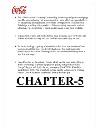  The effectiveness of company's advertising, marketing and promotionalprogr
ams.The new technology of internet and television which use special effects
for advertising through media. They make some products look attractive.
This helps in selling of the products. This advertising makes the product
attractive. This technology is being used in media to sell their products.
 Introduction of cans and plastic bottles have increased sales for Coca-Cola
asthese are easier to carry and you can bind them once they are used.
 As the technology is getting advanced there has been introduction of new
machineries all the time. Due to introduction of this machineries the
production of the Coca-Cola company has increased tremendously then it
was few years ago
 Coca-Cola has six factories in Britain which use the most state-of the-art
drinks technology to ensure top product quality and speedy delivery.
Europe's largest soft drinks factory was opened by CCE in Wakefield,
Yorkshire in 1990. The Wakefield factory has the technology to produce
cans of Coca-Cola faster than bullets from a machine gun
CHAPTER-5
 
