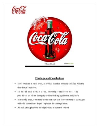 Findings and Conclusions
 Most retailers in rural areas, as well as in urban area are satisfied with the
distributor’s services.
 I n r u r a l a n d u r b a n a r e a , mo s t l y r e t a i l e r s s e l l t h e
p r o d u c t o f t h a t company whose chilling equipment they have.
 In mostly area, company does not replace the company’s damages
while its competitor “Pepsi” replaces the damage items.
 All soft drink products are highly sold in summer season.
 