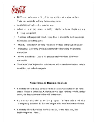  Different schemes offered to the different major outlets.
This has created a jealousy factor among them.
 Availability of racks is less in urban area.
 A l mo s t i n e v e r y a r e a , mo s t l y r e t a i l e r s h a v e t h e i r o w n c
h i l l i n g equipment.
 A unique and recognised brand - Coca-Cola is among the most recognised
trademarks around the globe.
 Quality - consistently offering consumers products of the highest quality
 Marketing - delivering creative and innovative marketing programmes
worldwide.
 Global availability - Coca-Cola products are bottled and distributed
worldwide.
 The Coca-Cola Company has built internal and external structures to support
the delivery of its business goals
Suggestion and Recommendations
 Company should have direct communication with retailers in rural
area as well as in urban area. Company should open separate section, in their
office, for direct communication with the retailers.
 C o m p a n y s h o u l d p r o v i d e p r o p e r i n f o r m a t i o n o f t h e
c o m p a n y schemes. So that retailers get more benefit from the schemes.
 Company should provide more facilities, to the retailers, like
their competitor “Pepsi”.
 