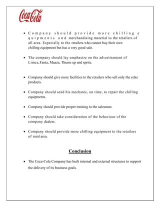  C o m p a n y s h o u l d p r o v i d e m o r e c h i l l i n g e
q u i p m e n t s a n d merchandising material to the retailers of
all area. Especially to the retailers who cannot buy their own
chilling equipment but has a very good sale.
 The company should lay emphasize on the advertisement of
Limca,Fanta, Maaza, Thums up and sprite.
 Company should give more facilities to the retailers who sell only the coke
products.
 Company should send his mechanic, on time, to repair the chilling
equipments.
 Company should provide proper training to the salesman.
 Company should take consideration of the behaviour of the
company dealers.
 Company should provide more chilling equipment to the retailers
of rural area.
Conclusion
 The Coca-Cola Company has built internal and external structures to support
the delivery of its business goals.
 