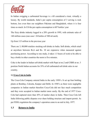 In Indian swigging a carbonated beverage is s till considered a treat, virtually a
luxury. By world standards, India’s per capita consumption of 3 serving is rock
bottom, less even then our neighbors Pakistan and Bangladesh, where it is four
times as much. In US the per capita consumption is 687 bottles/ year
The fizzy drinks industry logged in a 20% growth in 1995, with estimate sales of
140 million cases (one case= 24 bottles of 300 ml each).
Up from 115 million in the previous year
There are 3, 00,000 retailers stocking soft drinks in India. Soft drinks, which retail
at anywhere between Rs.6 and Rs. 10 are expensive when measured against
purchasing power. According to one study, it takes 1.5 hours of work to be able to
buy a bottle in other countries the norm is five minutes.
Coke is the leader in Indian soft drink market with Pepsi at no.2 and CSBII at no. 3
position North Indian accounts for 35% of all carbonated soft drink sales in our
country.
1.2 Coca Cola in India
The Coca-Cola Company entered India in the early 1950’s. It set up four bottling
plants at Bombay, Calcutta, Kanpur and Delhi. In 1950’s as there were negligible
companies in Indian market therefore Coca-Cola did not face much competition
and they were accepted in Indian market more easily. By the end of 1977 Coca-
Cola had captured more than 45% of market share in India. Then Coca Cola left
India following public disputes over share holding structure and import permit. As
per FERA regulation the company’s operation came to an end in July, 1977.
1.3 Return to India
 