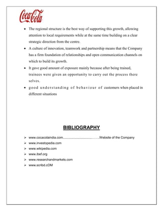  The regional structure is the best way of supporting this growth, allowing
attention to local requirements while at the same time building on a clear
strategic direction from the centre.
 A culture of innovation, teamwork and partnership means that the Company
has a firm foundation of relationships and open communication channels on
which to build its growth.
 It gave good amount of exposure mainly because after being trained,
trainees were given an opportunity to carry out the process there
selves.
 g o o d u n d e r s t a n d i n g o f b e h a v i o u r o f customers when placed in
different situations
BIBLIOGRAPHY
 www.cocacolaindia.com.................................…….Website of the Company
 www.investopedia.com
 www.wikipedia.com
 www.ibef.org
 www.researchandmarkets.com
 www.scribd.cOM
 