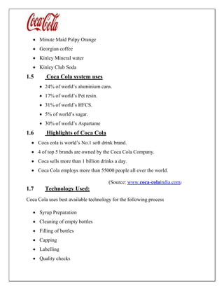  Minute Maid Pulpy Orange
 Georgian coffee
 Kinley Mineral water
 Kinley Club Soda
1.5 Coca Cola system uses
 24% of world’s aluminium cans.
 17% of world’s Pet resin.
 31% of world’s HFCS.
 5% of world’s sugar.
 30% of world’s Aspartame
1.6 Highlights of Coca Cola
 Coca cola is world’s No.1 soft drink brand.
 4 of top 5 brands are owned by the Coca Cola Company.
 Coca sells more than 1 billion drinks a day.
 Coca Cola employs more than 55000 people all over the world.
(Source: www.coca-colaindia.com)
1.7 Technology Used:
Coca Cola uses best available technology for the following process
 Syrup Preparation
 Cleaning of empty bottles
 Filling of bottles
 Capping
 Labelling
 Quality checks
 