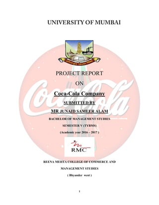 1
PROJECT REPORT
ON
Coca-Cola Company
SUBMITTED BY
MR JUNAID SAMEER ALAM
BACHELOR OF MANAGEMENT STUDIES
SEMESTER V (TYBMS)
(Academic year 2016 – 2017 )
REENA MEHTA COLLEGE OF COMMERCE AND
MANAGEMENT STUDIES
( Bhyander west )
 