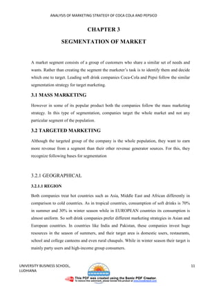 ANALYSIS OF MARKETING STRATEGY OF COCA COLA AND PEPSICO


                                      CHAPTER 3

                       SEGMENTATION OF MARKET


      A market segment consists of a group of customers who share a similar set of needs and
      wants. Rather than creating the segment the marketer’s task is to identify them and decide
      which one to target. Leading soft drink companies Coca-Cola and Pepsi follow the similar
      segmentation strategy for target marketing.

      3.1 MASS MARKETING

      However in some of its popular product both the companies follow the mass marketing
      strategy. In this type of segmentation, companies target the whole market and not any
      particular segment of the population.

      3.2 TARGETED MARKETING

      Although the targeted group of the company is the whole population, they want to earn
      more revenue from a segment than their other revenue generator sources. For this, they
      recognize following bases for segmentation



      3.2.1 GEOGRAPHICAL

      3.2.1.1 REGION

      Both companies treat hot countries such as Asia, Middle East and African differently in
      comparison to cold countries. As in tropical countries, consumption of soft drinks is 70%
      in summer and 30% in winter season while in EUROPEAN countries its consumption is
      almost uniform. So soft drink companies prefer different marketing strategies in Asian and
      European countries. In countries like India and Pakistan, these companies invest huge
      resources in the season of summers, and their target area is domestic users, restaurants,
      school and college canteens and even rural chaupals. While in winter season their target is
      mainly party users and high-income group consumers.



UNIVERSITY BUSINESS SCHOOL,                                                                         11
LUDHIANA
 