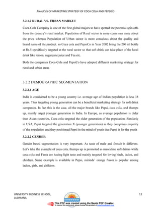 ANALYSIS OF MARKETING STRATEGY OF COCA COLA AND PEPSICO


      3.2.1.2 RURAL VS. URBAN MARKET

      Coca-Cola Company is one of the first global majors to have spotted the potential spin offs
      from the country’s rural market. Population of Rural sector is more conscious more about
      the price whereas Population of Urban sector is more conscious about the quality and
      brand name of the product. so Coca cola and PepsiCo in Year 2002 bring the 200 ml bottle
      at Rs.5 specifically targeted at the rural sector so that soft drink can take place of the local
      drink like lemon, sugarcane juice and Tea etc.

      Both the companies Coca-Cola and PepsiCo have adopted different marketing strategy for
      rural and urban areas



      3.2.2 DEMOGRAPHIC SEGMENTATION

      3.2.2.1 AGE

      India is considered to be a young country i.e. average age of Indian population is less 38
      years. Thus targeting young generation can be a beneficial marketing strategy for soft drink
      companies. In fact this is the case, all the major brands like Pepsi, coca cola, and thumps
      up, mainly target younger generation in India. In Europe, as average population is older
      than Asian countries, Coca cola targeted the older generation of the population. Similarly
      in USA, Pepsi targeted the generation X (younger generation) as they comprises majority
      of the population and they positioned Pepsi in the mind of youth that Pepsi is for the youth

      3.2.2.2 GENDER

      Gender based segmentation is very important. As taste of male and female is different.
      Let’s take the example of coca cola, thumps up is promoted as masculine soft drinks while
      coca cola and Fanta are having light taste and mainly targeted for loving birds, ladies, and
      children. Same example is available in Pepsi, mirinda’ orange flavor is popular among
      ladies, girls, and children.




UNIVERSITY BUSINESS SCHOOL,                                                                              12
LUDHIANA
 