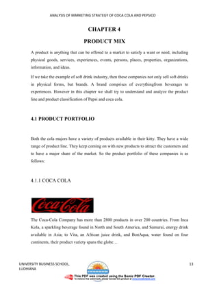 ANALYSIS OF MARKETING STRATEGY OF COCA COLA AND PEPSICO


                                        CHAPTER 4

                                     PRODUCT MIX
      A product is anything that can be offered to a market to satisfy a want or need, including
      physical goods, services, experiences, events, persons, places, properties, organizations,
      information, and ideas.

      If we take the example of soft drink industry, then these companies not only sell soft drinks
      in physical forms, but brands. A brand comprises of everythingfrom beverages to
      experiences. However in this chapter we shall try to understand and analyze the product
      line and product classification of Pepsi and coca cola.



      4.1 PRODUCT PORTFOLIO


      Both the cola majors have a variety of products available in their kitty. They have a wide
      range of product line. They keep coming on with new products to attract the customers and
      to have a major share of the market. So the product portfolio of these companies is as
      follows:



      4.1.1 COCA COLA




      The Coca-Cola Company has more than 2800 products in over 200 countries. From Inca
      Kola, a sparkling beverage found in North and South America, and Samurai, energy drink
      available in Asia; to Vita, an African juice drink, and BonAqua, water found on four
      continents, their product variety spans the globe…




UNIVERSITY BUSINESS SCHOOL,                                                                           13
LUDHIANA
 