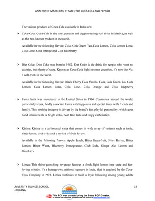 ANALYSIS OF MARKETING STRATEGY OF COCA COLA AND PEPSICO




      The various products of Coca-Cola available in India are:

      Coca-Cola: Coca-Cola is the most popular and biggest-selling soft drink in history, as well
      as the best-known product in the world.

      Available in the following flavors: Cola, Cola Green Tea, Cola Lemon, Cola Lemon Lime,
      Cola Lime, Cola Orange and Cola Raspberry.



      Diet Coke: Diet Coke was born in 1982. Diet Coke is the drink for people who want no
      calories, but plenty of taste. Known as Coca-Cola light in some countries, it's now the No.
      3 soft drink in the world.

      Available in the following flavors: Black Cherry Cola Vanilla, Cola, Cola Green Tea, Cola
      Lemon,    Cola Lemon         Lime, Cola Lime,        Cola Orange and           Cola Raspberry


      Fanta:Fanta was introduced in the United States in 1960. Consumers around the world,
      particularly teens, fondly associate Fanta with happiness and special times with friends and
      family. This positive imagery is driven by the brand's fun, playful personality, which goes
      hand in hand with its bright color, bold fruit taste and tingly carbonation.



      Kinley: Kinley is a carbonated water that comes in wide array of variants such as tonic,
      bitter lemon, club soda and a myriad of fruit flavors.

      Available in the following flavors: Apple Peach, Bitter Grapefruit, Bitter Herbal, Bitter
      Lemon, Bitter Water, Blueberry Pomegranate, Club Soda, Ginger Ale, Lemon and
      Raspberry



      Limca: This thirst-quenching beverage features a fresh, light lemon-lime taste and fun-
      loving attitude. It's a homegrown, national treasure in India, that is acquired by the Coca-
      Cola Company in 1993. Limca continues to build a loyal following among young adults


UNIVERSITY BUSINESS SCHOOL,                                                                           14
LUDHIANA
 