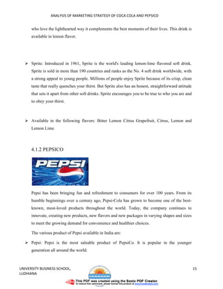 ANALYSIS OF MARKETING STRATEGY OF COCA COLA AND PEPSICO


      who love the lighthearted way it complements the best moments of their lives. This drink is
      available in lemon flavor.




      Sprite: Introduced in 1961, Sprite is the world's leading lemon-lime flavored soft drink.
      Sprite is sold in more than 190 countries and ranks as the No. 4 soft drink worldwide, with
      a strong appeal to young people. Millions of people enjoy Sprite because of its crisp, clean
      taste that really quenches your thirst. But Sprite also has an honest, straightforward attitude
      that sets it apart from other soft drinks. Sprite encourages you to be true to who you are and
      to obey your thirst.



      Available in the following flavors: Bitter Lemon Citrus Grapefruit, Citrus, Lemon and
      Lemon Lime



      4.1.2 PEPSICO




      Pepsi has been bringing fun and refreshment to consumers for over 100 years. From its
      humble beginnings over a century ago, Pepsi-Cola has grown to become one of the best-
      known, most-loved products throughout the world. Today, the company continues to
      innovate, creating new products, new flavors and new packages in varying shapes and sizes
      to meet the growing demand for convenience and healthier choices.

      The various product of Pepsi available in India are:

      Pepsi: Pepsi is the most saleable product of PepsiCo. It is popular in the younger
      generation all around the world.



UNIVERSITY BUSINESS SCHOOL,                                                                             15
LUDHIANA
 