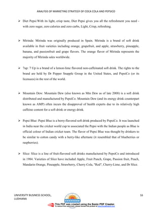ANALYSIS OF MARKETING STRATEGY OF COCA COLA AND PEPSICO


      Diet Pepsi:With its light, crisp taste, Diet Pepsi gives you all the refreshment you need -
      with zero sugar, zero calories and zero carbs, Light, Crisp, refreshing.



      Mirinda: Mirinda was originally produced in Spain. Mirinda is a brand of soft drink
      available in fruit varieties including orange, grapefruit, and apple, strawberry, pineapple,
      banana, and passionfruit and grape flavors. The orange flavor of Mirinda represents the
      majority of Mirinda sales worldwide.


      7up: 7 Up is a brand of a lemon-lime flavored non-caffeinated soft drink. The rights to the
      brand are held by Dr Pepper Snapple Group in the United States, and PepsiCo (or its
      licensees) in the rest of the world.



      Mountain Dew: Mountain Dew (also known as Mtn Dew as of late 2008) is a soft drink
      distributed and manufactured by PepsiCo. Mountain Dew (and its energy drink counterpart
      known as AMP) often incurs the disapproval of health experts due to its relatively high
      caffeine content for a soft drink or energy drink.


      Pepsi Blue: Pepsi Blue is a berry-flavored soft drink produced by PepsiCo. It was launched
      in India near the cricket world cup to associated the Pepsi with the Indian people as Blue is
      official colour of Indian cricket team. The flavor of Pepsi Blue was thought by drinkers to
      be similar to cotton candy with a berry-like aftertaste (it resembled that of blueberries or
      raspberries).


      Slice: Slice is a line of fruit-flavored soft drinks manufactured by PepsiCo and introduced
      in 1984. Varieties of Slice have included Apple, Fruit Punch, Grape, Passion fruit, Peach,
      Mandarin Orange, Pineapple, Strawberry, Cherry Cola, "Red", Cherry-Lime, and Dr Slice.




UNIVERSITY BUSINESS SCHOOL,                                                                           16
LUDHIANA
 