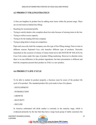 ANALYSIS OF MARKETING STRATEGY OF COCA COLA AND PEPSICO


      4.3 PRODUCT FILLINGSTRATEGY


      A firm can lengthen its product line by adding more items within the present range. There
      are several motives behind line filling:

  -   Reaching for incremental profits
  -   Trying to satisfy dealers who complain about lost sales because of missing items in the line
  -   Trying to utilize excess capacity
  -   Trying to be the leading full-time company
  -   Trying to plug holes to keep out competitors.

      Pepsi and coca-cola, both the company uses this type of line filling strategy.Time to time in
      different seasons Pepsiand Coca cola launches different type of products. Zerocoke
      (launched on the occasion of release of James bond movie QUANTUM OF SOLACE) by
      Coca Cola comes under this type of product filling marketing. However in absolute terms
      there is no any difference in the product ingredients, but their presentation is different and
      both the companies present their product as if this is a new product.



      4.4 PRODUCT LIFE CYCLE


      To be able to market its product properly, a business must be aware of the product life
      cycle of its product. The standard product life cycle tends to have five phases

      - DEVELOPMENT

      - INTRODUCTION

      - GROWTH

      - MATURITY

      - DECLINE

      In America carbonated soft drink market is currently in the maturity stage, which is
      evidenced primarily by the fact that they have a large loyal group of stable customers but

UNIVERSITY BUSINESS SCHOOL,                                                                            17
LUDHIANA
 
