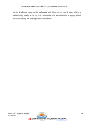 ANALYSIS OF MARKETING STRATEGY OF COCA COLA AND PEPSICO


      in the developing countries like carbonated soft drinks are in growth stage, which is
      evidenced by looking at the per head consumption of 6 bottles in India is lagging behind
      the us astounding 700 bottles per head consumption.




UNIVERSITY BUSINESS SCHOOL,                                                                      18
LUDHIANA
 