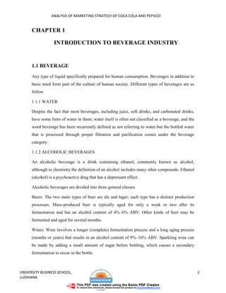 ANALYSIS OF MARKETING STRATEGY OF COCA COLA AND PEPSICO


      CHAPTER 1

                   INTRODUCTION TO BEVERAGE INDUSTRY


      1.1 BEVERAGE
      Any type of liquid specifically prepared for human consumption. Beverages in addition to
      basic need form part of the culture of human society. Different types of beverages are as
      follow

      1.1.1 WATER

      Despite the fact that most beverages, including juice, soft drinks, and carbonated drinks,
      have some form of water in them; water itself is often not classified as a beverage, and the
      word beverage has been recurrently defined as not referring to water but the bottled water
      that is processed through proper filtration and purification comes under the beverage
      category.

      1.1.2 ALCOHOLIC BEVERAGES

      An alcoholic beverage is a drink containing ethanol, commonly known as alcohol,
      although in chemistry the definition of an alcohol includes many other compounds. Ethanol
      (alcohol) is a psychoactive drug that has a depressant effect.

      Alcoholic beverages are divided into three general classes:

      Beers: The two main types of beer are ale and lager; each type has a distinct production
      processes. Mass-produced beer is typically aged for only a week or two after its
      fermentation and has an alcohol content of 4%–6% ABV. Other kinds of beer may be
      fermented and aged for several months.

      Wines: Wine involves a longer (complete) fermentation process and a long aging process
      (months or years) that results in an alcohol content of 9%–16% ABV. Sparkling wine can
      be made by adding a small amount of sugar before bottling, which causes a secondary
      fermentation to occur in the bottle.



UNIVERSITY BUSINESS SCHOOL,                                                                          2
LUDHIANA
 