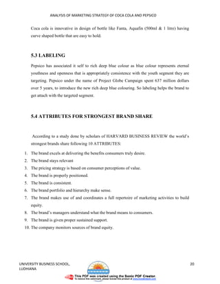 ANALYSIS OF MARKETING STRATEGY OF COCA COLA AND PEPSICO


      Coca cola is innovative in design of bottle like Fanta, Aquafin (500ml & 1 litre) having
      curve shaped bottle that are easy to hold.



      5.3 LABELING

      Pepsico has associated it self to rich deep blue colour as blue colour represents eternal
      youthness and openness that is appropriately consistence with the youth segment they are
      targeting. Pepsico under the name of Project Globe Campaign spent 637 million dollars
      over 5 years, to introduce the new rich deep blue colouring. So labeling helps the brand to
      get attach with the targeted segment.



      5.4 ATTRIBUTES FOR STRONGEST BRAND SHARE


      According to a study done by scholars of HARVARD BUSINESS REVIEW the world’s
      strongest brands share following 10 ATTRIBUTES:

  1. The brand excels at delivering the benefits consumers truly desire.
  2. The brand stays relevant
  3. The pricing strategy is based on consumer perceptions of value.
  4. The brand is properly positioned.
  5. The brand is consistent.
  6. The brand portfolio and hierarchy make sense.
  7. The brand makes use of and coordinates a full repertoire of marketing activities to build
      equity.
  8. The brand’s managers understand what the brand means to consumers.
  9. The brand is given proper sustained support.
  10. The company monitors sources of brand equity.




UNIVERSITY BUSINESS SCHOOL,                                                                         20
LUDHIANA
 
