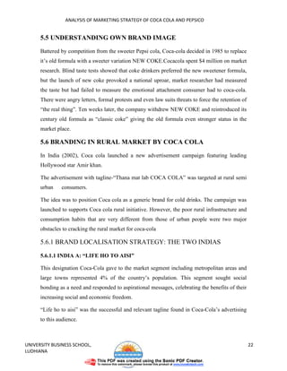 ANALYSIS OF MARKETING STRATEGY OF COCA COLA AND PEPSICO


      5.5 UNDERSTANDING OWN BRAND IMAGE

      Battered by competition from the sweeter Pepsi cola, Coca-cola decided in 1985 to replace
      it’s old formula with a sweeter variation NEW COKE.Cocacola spent $4 million on market
      research. Blind taste tests showed that coke drinkers preferred the new sweetener formula,
      but the launch of new coke provoked a national uproar, market researcher had measured
      the taste but had failed to measure the emotional attachment consumer had to coca-cola.
      There were angry letters, formal protests and even law suits threats to force the retention of
      “the real thing”. Ten weeks later, the company withdrew NEW COKE and reintroduced its
      century old formula as “classic coke” giving the old formula even stronger status in the
      market place.

      5.6 BRANDING IN RURAL MARKET BY COCA COLA

      In India (2002), Coca cola launched a new advertisement campaign featuring leading
      Hollywood star Amir khan.

      The advertisement with tagline-“Thana mat lab COCA COLA” was targeted at rural semi
      urban    consumers.

      The idea was to position Coca cola as a generic brand for cold drinks. The campaign was
      launched to supports Coca cola rural initiative. However, the poor rural infrastructure and
      consumption habits that are very different from those of urban people were two major
      obstacles to cracking the rural market for coca-cola

      5.6.1 BRAND LOCALISATION STRATEGY: THE TWO INDIAS

      5.6.1.1 INDIA A: “LIFE HO TO AISI”

      This designation Coca-Cola gave to the market segment including metropolitan areas and
      large towns represented 4% of the country’s population. This segment sought social
      bonding as a need and responded to aspirational messages, celebrating the benefits of their
      increasing social and economic freedom.

      “Life ho to aisi” was the successful and relevant tagline found in Coca-Cola’s advertising
      to this audience.



UNIVERSITY BUSINESS SCHOOL,                                                                            22
LUDHIANA
 