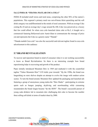 ANALYSIS OF MARKETING STRATEGY OF COCA COLA AND PEPSICO


      5.6.1.2 INDIA B: “THANDA MATLAB COCA COLA”

      INDIA B included small towns and rural areas, comprising the other 96% of the nation’s
      populations. This segment’s primary need was out-of-home thirst quenching and the soft
      drink category was undifferentiated in the minds of rural consumers. With an average Coke
      costing Rs.10 and an average day’s wage around Rs.100, Coke was perceived as a luxury
      that few could afford. So when coca cola launched chota coke at Rs.5, it bought out a
      commercial featuring Bollywood actor Aamir khan to communicate the message of price
      cut and represents the Coke as a generic name “Thanda”

      “Thanda matlab Coca cola” was also the successful and relevant tagline found in coca cola
      advertisement to this audience



      5.7 BRAND REVITALIZATION

      To recover and reposition brand in mind of consumer when it is not working successfully
      is know as Brand Revitalization. So there is an interesting example how brand
      repositioning helps in recovering and growth of the product.

      Pepsi initially introduced Mountain Dew in 1969 and marketed it with the countrified
      tagline “Yahoo Mountain Dew”! It’ll tickle your inwards.” By the 1990s, the brand was
      languishing on store shelves despite an attempt to evolve the image with outdoor action
      scenes. To turn the brand around, Mountain Dew updated the packaging and launched ads
      featuring a group of anonymous young males-the “Dew Dudes” –participating in extreme
      sports such as bungee jumping, skydiving, and snowboarding while consuming
      mountaindew.the brand slogan became “do the DEW”. The brand’s successful pursuit of
      young soda drinkers led to mountain dew challenging diet coke to become the number
      three selling soft drink in terms of market share by 2000.




UNIVERSITY BUSINESS SCHOOL,                                                                       23
LUDHIANA
 