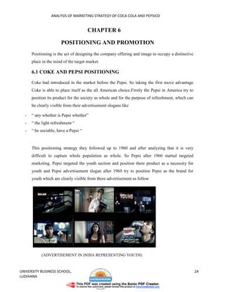 ANALYSIS OF MARKETING STRATEGY OF COCA COLA AND PEPSICO


                                      CHAPTER 6

                       POSITIONING AND PROMOTION
      Positioning is the act of designing the company offering and image to occupy a distinctive
      place in the mind of the target market.

      6.1 COKE AND PEPSI POSITIONING

      Coke had introduced in the market before the Pepsi. So taking the first move advantage
      Coke is able to place itself as the all American choice.Firstly the Pepsi in America try to
      position its product for the society as whole and for the purpose of refreshment, which can
      be clearly visible from their advertisement slogans like

  -   “ any whether is Pepsi whether”
  -   “ the light refreshment “
  -   “ be sociable, have a Pepsi “


      This positioning strategy they followed up to 1960 and after analyzing that it is very
      difficult to capture whole population as whole. So Pepsi after 1960 started targeted
      marketing. Pepsi targeted the youth section and position there product as a necessity for
      youth and Pepsi advertisement slogan after 1960 try to position Pepsi as the brand for
      youth which are clearly visible from there advertisement as follow




           (ADVERTISEMENT IN INDIA REPRESENTING YOUTH)



UNIVERSITY BUSINESS SCHOOL,                                                                         24
LUDHIANA
 