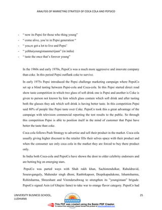 ANALYSIS OF MARKETING STRATEGY OF COCA COLA AND PEPSICO




  -   “ now its Pepsi for those who thing young”
  -   “ come alive, you’re in Pepsi generation “
  -   “ you,re got a lot to live and Pepsi’
  -   “ yehhaiyoungistaanmerijaan” (in india)
  -   “ taste the once that’s forever young”


      In the 1960s and early 1970s, PepsiCo was a much more aggressive and innovate company
      than coke. In this period Pepsi outflank coke to survive.

      In early 1975s Pepsi introduced the Pepsi challenge marketing campaign where PepsiCo
      set up a blind tasting between Pepsi-cola and Coca-cola. In this Pepsi started direct road
      show taste competition in which two glass of soft drink one is Pepsi and another is Coke is
      given to person not known by him which glass contain which soft drink and after tasting
      both the glasses they ask which soft drink is having better taste. In this competition Pepsi
      said 80% of people like Pepsi taste over Coke. PepsiCo took this a great advantage of the
      campaign with television commercial reporting the test results to the public. So through
      this competition Pepsi is able to position itself in the mind of customer that Pepsi have
      better the taste than coke.

      Coca cola follows Push Strategy to advertise and sell their product in the market. Coca cola
      usually giving higher discount to the retailer fills their selves space with their product and
      when the consumer see only coca cola in the market they are forced to buy there product
      only.

      In India both Coca-cola and PepsiCo have shown the door to older celebrity endorsers and
      are betting big on emerging stars.

      PepsiCo was parted ways with Shah rukh khan, Sachintendulkar, Rahuldravid,
      Souravganguly, Mahender singh dhoni, Ranbirkapoor, Deepikapadukone, Ishantsharma,
      Rohitsharma, Shreeshant and Virendersehwag to strengthen its ”youngistaan” brigade.
      PepsiCo signed Asin (of Ghajini fame) to take war to orange flavor category. PepsiCo had


UNIVERSITY BUSINESS SCHOOL,                                                                            25
LUDHIANA
 