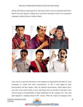 ANALYSIS OF MARKETING STRATEGY OF COCA COLA AND PEPSICO


      tied up with Chennai super kings for its 7up brand, which is the most preferred drink there.
      PepsiCo has also signed on Telegu movie actor Ram charanteja as part of its youngistaan
      campaign to endorse Pepsi in Andhra Pradesh.




      Coca cola try to positions themselves as the happiness bringing drink and drink for every
      community as visible from above advertisement. As this is well judged by their
      advertisement and their slogans. Their are different advertisement, which depicts that’s
      coca cola, is the need for party or coca cola brings more joy and taste to the party. Coca
      cola has roped in GautamGambir as brand ambassador for the company new “coca cola
      open happiness” campaign ahead of IPL seasons. While the single ad campaign works

UNIVERSITY BUSINESS SCHOOL,                                                                          26
LUDHIANA
 