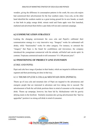 ANALYSIS OF MARKETING STRATEGY OF COCA COLA AND PEPSICO


      wonders, giving the difference in consumption patterns in the south, the coca cola majors
      had customized their advertisement for the four southern states. Coca cola, on the other
      hand identified the southern market as a great testing ground for its new brands, so much
      so that both its pulpy orange drink, minute maid and Fanta apple were first launched,
      marketed and advertised them before a pan India roll-out and a national campaign.



      6.2 COMMUNICATION STRATEGY
      Looking the changing environment the coca cola and PepsiCo calibrated their
      communication strategy in a very innovative way. “Imagery” works for carbonated soft
      drinks, while “functionality” works for other category. For instance, to entrench the
      “imagery” that Pepsi is the brand for youthfulness and irreverence; the company
      introduced the youngistaan commercial with the attitude, self-belief and can-do spirit. In
      contrast, Tropicana commercial needs to tell consumers “it’s 100 percent juice”.

      6.3 POSITIONING OF PRODUCT LINE EXTENSION

      (COKE AND PEPSI)

      Pepsi and coke have range of product in their basket, which are targeted to different market
      segment and their positioning are done in that way.

      6.3.1 THUMS UP (COCA COLA) & MOUNTAIN DEW (PEPSICO)

      Thums up of coca cola and mountain dew of Pepsi are targeted to the adventurous and
      energetic people that are interested in adventure and love taking risk to succeed. The
      advertisement of both the soft drink positions them in mind of consumer as the strong soft
      drink. Thums up campaign, however, has been led by Akshaykumar with his gravity
      defying stunts in the forefront. Similarly mountain dew giving advertisement like “darr ka
      agajeethai” position it as strong soft drink in mind of consumer.




UNIVERSITY BUSINESS SCHOOL,                                                                          27
LUDHIANA
 
