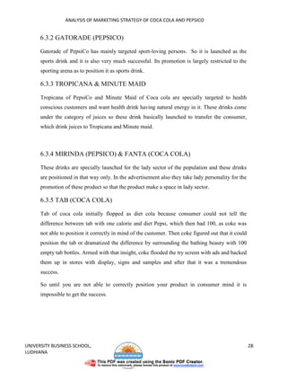 ANALYSIS OF MARKETING STRATEGY OF COCA COLA AND PEPSICO


      6.3.2 GATORADE (PEPSICO)

      Gatorade of PepsiCo has mainly targeted sport-loving persons. So it is launched as the
      sports drink and it is also very much successful. Its promotion is largely restricted to the
      sporting arena as to position it as sports drink.

      6.3.3 TROPICANA & MINUTE MAID

      Tropicana of PepsiCo and Minute Maid of Coca cola are specially targeted to health
      conscious customers and want health drink having natural energy in it. These drinks come
      under the category of juices so these drink basically launched to transfer the consumer,
      which drink juices to Tropicana and Minute maid.



      6.3.4 MIRINDA (PEPSICO) & FANTA (COCA COLA)

      These drinks are specially launched for the lady sector of the population and these drinks
      are positioned in that way only. In the advertisement also they take lady personality for the
      promotion of these product so that the product make a space in lady sector.

      6.3.5 TAB (COCA COLA)

      Tab of coca cola initially flopped as diet cola because consumer could not tell the
      difference between tab with one calorie and diet Pepsi, which then had 100, as coke was
      not able to position it correctly in mind of the customer. Then coke figured out that it could
      position the tab or dramatized the difference by surrounding the bathing beauty with 100
      empty tab bottles. Armed with that insight, coke flooded the try screen with ads and backed
      them up in stores with display, signs and samples and after that it was a tremendous
      success.

      So until you are not able to correctly position your product in consumer mind it is
      impossible to get the success.




UNIVERSITY BUSINESS SCHOOL,                                                                            28
LUDHIANA
 