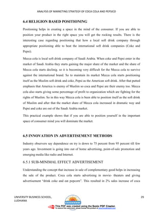 ANALYSIS OF MARKETING STRATEGY OF COCA COLA AND PEPSICO


      6.4 RELIGION BASED POSITIONING

      Positioning helps in creating a space in the mind of the consumer. If you are able to
      position your product in the right space you will get the rocking results. There is the
      interesting case regarding positioning that how a local soft drink company through
      appropriate positioning able to beat the international soft drink companies (Coke and
      Pepsi).

      Mecca cola is local soft drink company of Saudi Arabia. When coke and Pepsi enter in the
      market of Saudi Arabia they starts gaining the major share of the market and the share of
      Mecca cola starts declinig. so it is becoming very difficult for the Mecca cola to survive
      against the international brand. So to maintain its market Mecca cola starts positioning
      itself as the Muslim soft drink and coke, Pepsi as the American soft drink. After that putted
      emphasis that America is enemy of Muslim so coca and Pepsi are their enemy too. Mecca
      cola also starts giving some percentage of profit to organization which are fighting for the
      rights of Muslim. So in this way Mecca cola is been able to position itself as the soft drink
      of Muslim and after that the market share of Mecca cola increased in dramatic way and
      Pepsi and coke are out of the Saudi Arabia market.

      This practical example shows that if you are able to position yourself in the important
      space of consumer mind you will dominate the market.



      6.5 INNOVATION IN ADVERTISEMENT METHODS

      Industry observers say dependence on try is down to 75 percent from 95 percent till few
      years ago. Investment is going into out of home advertising, point-of-sale promotion and
      emerging media like radio and Internet.

      6.5.1 SUB-MINIMAL EFFECT ADVERTISEMENT

      Understanding the concept that increase in sale of complementary good helps in increasing
      the sale of the product. Coca cola starts advertising in movie- theaters and giving
      advertisement “drink coke and eat popcorn”. This resulted in 2% sales increase of coca



UNIVERSITY BUSINESS SCHOOL,                                                                           29
LUDHIANA
 
