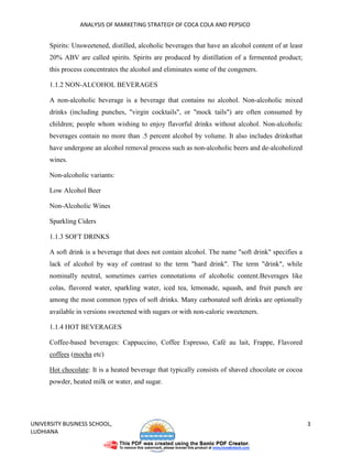 ANALYSIS OF MARKETING STRATEGY OF COCA COLA AND PEPSICO


      Spirits: Unsweetened, distilled, alcoholic beverages that have an alcohol content of at least
      20% ABV are called spirits. Spirits are produced by distillation of a fermented product;
      this process concentrates the alcohol and eliminates some of the congeners.

      1.1.2 NON-ALCOHOL BEVERAGES

      A non-alcoholic beverage is a beverage that contains no alcohol. Non-alcoholic mixed
      drinks (including punches, "virgin cocktails", or "mock tails") are often consumed by
      children; people whom wishing to enjoy flavorful drinks without alcohol. Non-alcoholic
      beverages contain no more than .5 percent alcohol by volume. It also includes drinksthat
      have undergone an alcohol removal process such as non-alcoholic beers and de-alcoholized
      wines.

      Non-alcoholic variants:

      Low Alcohol Beer

      Non-Alcoholic Wines

      Sparkling Ciders

      1.1.3 SOFT DRINKS

      A soft drink is a beverage that does not contain alcohol. The name "soft drink" specifies a
      lack of alcohol by way of contrast to the term "hard drink". The term "drink", while
      nominally neutral, sometimes carries connotations of alcoholic content.Beverages like
      colas, flavored water, sparkling water, iced tea, lemonade, squash, and fruit punch are
      among the most common types of soft drinks. Many carbonated soft drinks are optionally
      available in versions sweetened with sugars or with non-caloric sweeteners.

      1.1.4 HOT BEVERAGES

      Coffee-based beverages: Cappuccino, Coffee Espresso, Café au lait, Frappe, Flavored
      coffees (mocha etc)

      Hot chocolate: It is a heated beverage that typically consists of shaved chocolate or cocoa
      powder, heated milk or water, and sugar.




UNIVERSITY BUSINESS SCHOOL,                                                                           3
LUDHIANA
 