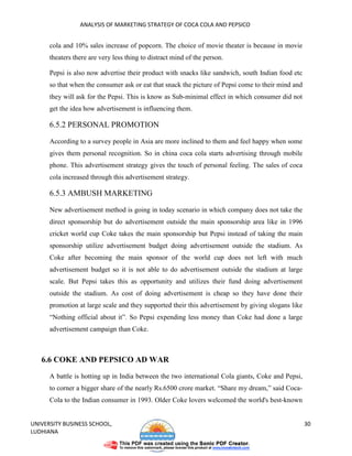 ANALYSIS OF MARKETING STRATEGY OF COCA COLA AND PEPSICO


      cola and 10% sales increase of popcorn. The choice of movie theater is because in movie
      theaters there are very less thing to distract mind of the person.

      Pepsi is also now advertise their product with snacks like sandwich, south Indian food etc
      so that when the consumer ask or eat that snack the picture of Pepsi come to their mind and
      they will ask for the Pepsi. This is know as Sub-minimal effect in which consumer did not
      get the idea how advertisement is influencing them.

      6.5.2 PERSONAL PROMOTION

      According to a survey people in Asia are more inclined to them and feel happy when some
      gives them personal recognition. So in china coca cola starts advertising through mobile
      phone. This advertisement strategy gives the touch of personal feeling. The sales of coca
      cola increased through this advertisement strategy.

      6.5.3 AMBUSH MARKETING

      New advertisement method is going in today scenario in which company does not take the
      direct sponsorship but do advertisement outside the main sponsorship area like in 1996
      cricket world cup Coke takes the main sponsorship but Pepsi instead of taking the main
      sponsorship utilize advertisement budget doing advertisement outside the stadium. As
      Coke after becoming the main sponsor of the world cup does not left with much
      advertisement budget so it is not able to do advertisement outside the stadium at large
      scale. But Pepsi takes this as opportunity and utilizes their fund doing advertisement
      outside the stadium. As cost of doing advertisement is cheap so they have done their
      promotion at large scale and they supported their this advertisement by giving slogans like
      “Nothing official about it”. So Pepsi expending less money than Coke had done a large
      advertisement campaign than Coke.



   6.6 COKE AND PEPSICO AD WAR

      A battle is hotting up in India between the two international Cola giants, Coke and Pepsi,
      to corner a bigger share of the nearly Rs.6500 crore market. “Share my dream,” said Coca-
      Cola to the Indian consumer in 1993. Older Coke lovers welcomed the world's best-known


UNIVERSITY BUSINESS SCHOOL,                                                                         30
LUDHIANA
 