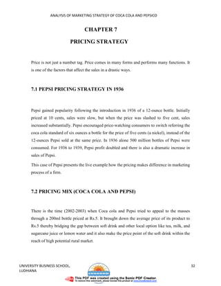 ANALYSIS OF MARKETING STRATEGY OF COCA COLA AND PEPSICO


                                       CHAPTER 7

                              PRICING STRATEGY


      Price is not just a number tag. Price comes in many forms and performs many functions. It
      is one of the factors that affect the sales in a drastic ways.



      7.1 PEPSI PRICING STRATEGY IN 1936



      Pepsi gained popularity following the introduction in 1936 of a 12-ounce bottle. Initially
      priced at 10 cents, sales were slow, but when the price was slashed to five cent, sales
      increased substantially. Pepsi encouraged price-watching consumers to switch referring the
      coca cola standard of six ounces a bottle for the price of five cents (a nickel), instead of the
      12-ounces Pepsi sold at the same price. In 1936 alone 500 million bottles of Pepsi were
      consumed. For 1936 to 1939, Pepsi profit doubled and there is also a dramatic increase in
      sales of Pepsi.

      This case of Pepsi presents the live example how the pricing makes difference in marketing
      process of a firm.



      7.2 PRICING MIX (COCA COLA AND PEPSI)


      There is the time (2002-2003) when Coca cola and Pepsi tried to appeal to the masses
      through a 200ml bottle priced at Rs.5. It brought down the average price of its product to
      Rs.5 thereby bridging the gap between soft drink and other local option like tea, milk, and
      sugarcane juice or lemon water and it also make the price point of the soft drink within the
      reach of high potential rural market.




UNIVERSITY BUSINESS SCHOOL,                                                                              32
LUDHIANA
 