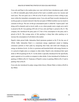 ANALYSIS OF MARKETING STRATEGY OF COCA COLA AND PEPSICO


      Coca cola and Pepsi in the market place now start with the basic introductory pack, which
      is a 200 ml returnable glass bottle priced at Rs.8 and is available across low income and
      rural areas. The next pack size is 300 ml at Rs.10 and is focused on those willing to pay
      more within the immediate consumption arena. Coca cola and Pepsi recently introduced an
      on-the-go pack as research showed it that the next pack of 600ml (mobile) was too much to
      consume on the go. The new on-the-go consumption pack is called the “express pack” and
      doing well in channels such as travel, malls, so on, where people want a single serve and it
      is priced at Rs.20. Can packing (250 ml) of Coca cola and Pepsi is priced at Rs.15. The
      company also introduced the party pack of 2 liter of the consumption in the party and is
      priced at Rs.55. The average price of this packing is cheap than other packing as to
      increase the consumption of soft drink in the market.

      PepsiCo India priced SoBe Adrenaline Rush (premium product) at Rs.75 for the can of
      245ml. SoBe Adrenaline Rush is a maximum energy supplement aimed at helping
      consumers perform at their peak by energizing their body and mind and charging up
      energy an alertness levels. As this is a premium and launched drink with energy booster so
      it is priced at higher price as compare to other drink. PepsiCo also introduced their sport
      drink in 500 ml packing for Rs.35. As this drink is specially introduced for the specifically
      sports segment so it is costlier as compare to other drinks. It also introduced its Nimbooz in
      packing of 200ml at Rs.10. Tropicana of PepsiCo comes in packing 200ml at Rs.15 and in
      packing 1liter at Rs.65.

      Coca cola also introduced its pulpy orange drink (Juice), Minute Maid, in India at Rs20 in
      the 500ml.




UNIVERSITY BUSINESS SCHOOL,                                                                            33
LUDHIANA
 