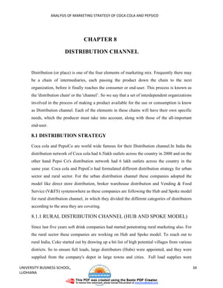 ANALYSIS OF MARKETING STRATEGY OF COCA COLA AND PEPSICO




                                     CHAPTER 8

                         DISTRIBUTION CHANNEL


      Distribution (or place) is one of the four elements of marketing mix. Frequently there may
      be a chain of intermediaries, each passing the product down the chain to the next
      organization, before it finally reaches the consumer or end-user. This process is known as
      the 'distribution chain' or the 'channel’. So we say that a set of interdependent organizations
      involved in the process of making a product available for the use or consumption is know
      as Distribution channel. Each of the elements in these chains will have their own specific
      needs, which the producer must take into account, along with those of the all-important
      end-user.

      8.1 DISTRIBUTION STRATEGY

      Coca cola and PepsiCo are world wide famous for their Distribution channel.In India the
      distribution network of Coca cola had 6.5lakh outlets across the country in 2000 and on the
      other hand Pepsi Co's distribution network had 6 lakh outlets across the country in the
      same year. Coca cola and PepsiCo had formulated different distribution strategy for urban
      sector and rural sector. For the urban distribution channel these companies adopted the
      model like direct store distribution, broker warehouse distribution and Vending & Food
      Service (V&FS) systemswhere as these companies are following the Hub and Spoke model
      for rural distribution channel, in which they divided the different categories of distributors
      according to the area they are covering.

      8.1.1 RURAL DISTRIBUTION CHANNEL (HUB AND SPOKE MODEL)

      Since last five years soft drink companies had started penetrating rural marketing also. For
      the rural sector these companies are working on Hub and Spoke model. To reach out to
      rural India, Coke started out by drawing up a hit list of high potential villages from various
      districts. So to ensure full loads, large distributors (Hubs) were appointed, and they were
      supplied from the company's depot in large towns and cities. Full load supplies were

UNIVERSITY BUSINESS SCHOOL,                                                                             34
LUDHIANA
 