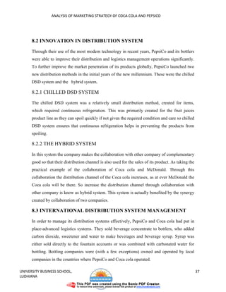 ANALYSIS OF MARKETING STRATEGY OF COCA COLA AND PEPSICO




      8.2 INNOVATION IN DISTRIBUTION SYSTEM

      Through their use of the most modern technology in recent years, PepsiCo and its bottlers
      were able to improve their distribution and logistics management operations significantly.
      To further improve the market penetration of its products globally, PepsiCo launched two
      new distribution methods in the initial years of the new millennium. These were the chilled
      DSD system and the hybrid system.

      8.2.1 CHILLED DSD SYSTEM

      The chilled DSD system was a relatively small distribution method, created for items,
      which required continuous refrigeration. This was primarily created for the fruit juices
      product line as they can spoil quickly if not given the required condition and care so chilled
      DSD system ensures that continuous refrigeration helps in preventing the products from
      spoiling.

      8.2.2 THE HYBRID SYSTEM

      In this system the company makes the collaboration with other company of complementary
      good so that their distribution channel is also used for the sales of its product. As taking the
      practical example of the collaboration of Coca cola and McDonald. Through this
      collaboration the distribution channel of the Coca cola increases, as at ever McDonald the
      Coca cola will be there. So increase the distribution channel through collaboration with
      other company is know as hybrid system. This system is actually benefited by the synergy
      created by collaboration of two companies.

      8.3 INTERNATIONAL DISTRIBUTION SYSTEM MANAGEMENT
      In order to manage its distribution systems effectively, PepsiCo and Coca cola had put in
      place-advanced logistics systems. They sold beverage concentrate to bottlers, who added
      carbon dioxide, sweetener and water to make beverages and beverage syrup. Syrup was
      either sold directly to the fountain accounts or was combined with carbonated water for
      bottling. Bottling companies were (with a few exceptions) owned and operated by local
      companies in the countries where PepsiCo and Coca cola operated.

UNIVERSITY BUSINESS SCHOOL,                                                                              37
LUDHIANA
 