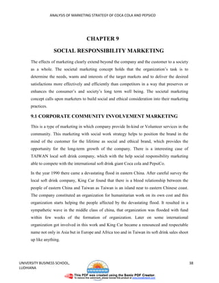 ANALYSIS OF MARKETING STRATEGY OF COCA COLA AND PEPSICO




                                      CHAPTER 9

                     SOCIAL RESPONSIBILITY MARKETING
      The effects of marketing clearly extend beyond the company and the customer to a society
      as a whole. The societal marketing concept holds that the organization’s task is to
      determine the needs, wants and interests of the target markets and to deliver the desired
      satisfactions more effectively and efficiently than competitors in a way that preserves or
      enhances the consumer’s and society’s long term well being. The societal marketing
      concept calls upon marketers to build social and ethical consideration into their marketing
      practices.

      9.1 CORPORATE COMMUNITY INVOLVEMENT MARKETING
      This is a type of marketing in which company provide In-kind or Volunteer services in the
      community. This marketing with social work strategy helps to position the brand in the
      mind of the customer for the lifetime as social and ethical brand, which provides the
      opportunity for the long-term growth of the company. There is a interesting case of
      TAIWAN local soft drink company, which with the help social responsibility marketing
      able to compete with the international soft drink giant Coca cola and PepsiCo.

      In the year 1990 there came a devastating flood in eastern China. After careful survey the
      local soft drink company, King Car found that there is a blood relationship between the
      people of eastern China and Taiwan as Taiwan is an island near to eastern Chinese coast.
      The company constituted an organization for humanitarian work on its own cost and this
      organization starts helping the people affected by the devastating flood. It resulted in a
      sympathetic wave in the middle class of china, that organization was flooded with fund
      within few weeks of the formation of organization. Later on some international
      organization got involved in this work and King Car became a renounced and respectable
      name not only in Asia but in Europe and Africa too and in Taiwan its soft drink sales shoot
      up like anything.




UNIVERSITY BUSINESS SCHOOL,                                                                         38
LUDHIANA
 